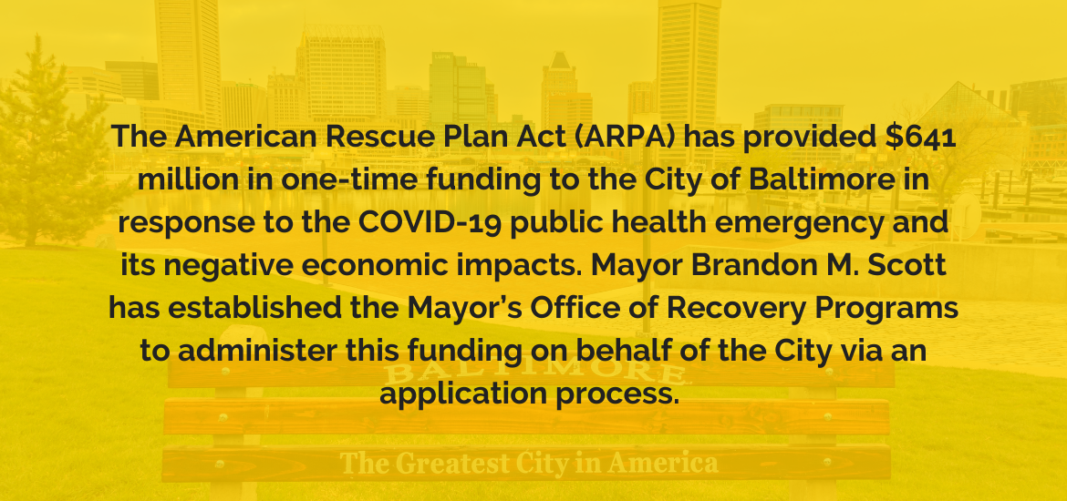 The American Rescue Plan Act (ARPA) has provided $641 million in one-time funding to the City of Baltimore in response to the COVID-19 public health emergency and its negative economic impacts. Mayor Brandon M. Scott has established the Mayor’s Office of 